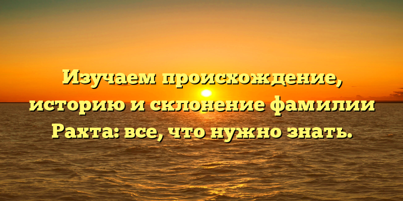 Изучаем происхождение, историю и склонение фамилии Рахта: все, что нужно знать.