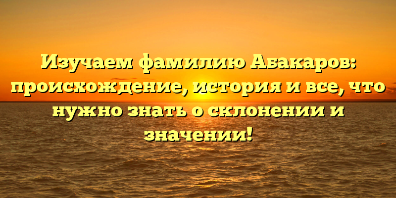 Изучаем фамилию Абакаров: происхождение, история и все, что нужно знать о склонении и значении!