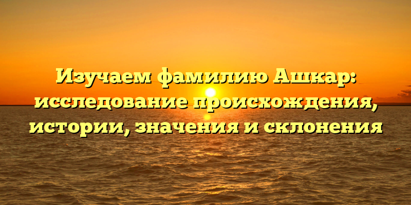 Изучаем фамилию Ашкар: исследование происхождения, истории, значения и склонения