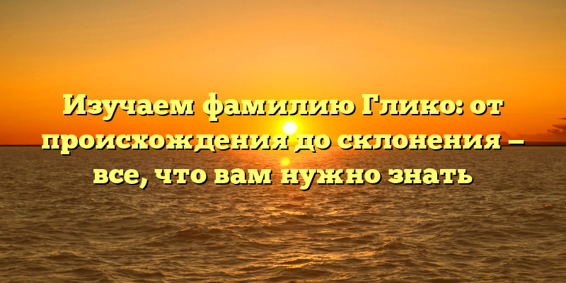 Изучаем фамилию Глико: от происхождения до склонения — все, что вам нужно знать