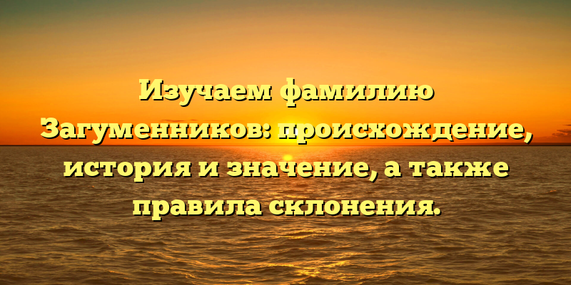 Изучаем фамилию Загуменников: происхождение, история и значение, а также правила склонения.