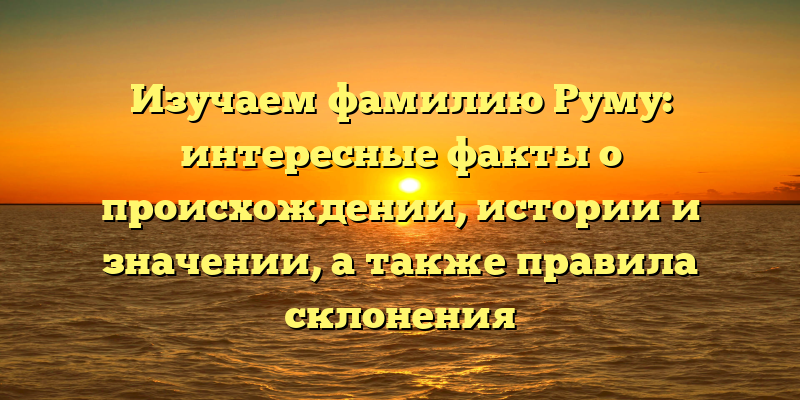 Изучаем фамилию Руму: интересные факты о происхождении, истории и значении, а также правила склонения