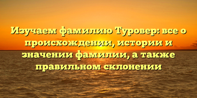 Изучаем фамилию Туровер: все о происхождении, истории и значении фамилии, а также правильном склонении
