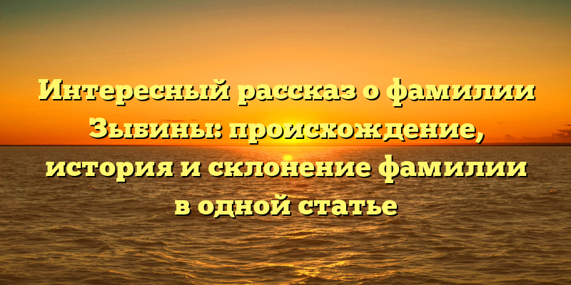Интересный рассказ о фамилии Зыбины: происхождение, история и склонение фамилии в одной статье