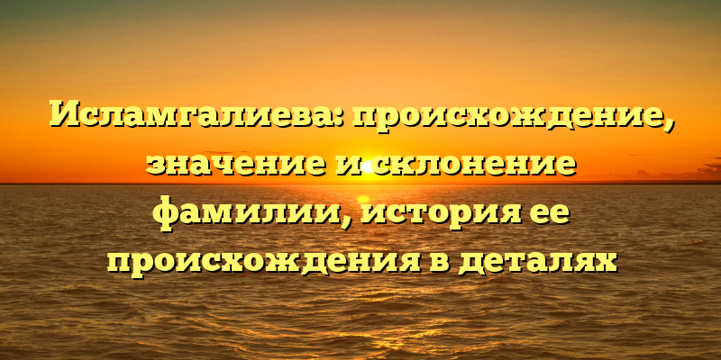 Исламгалиева: происхождение, значение и склонение фамилии, история ее происхождения в деталях