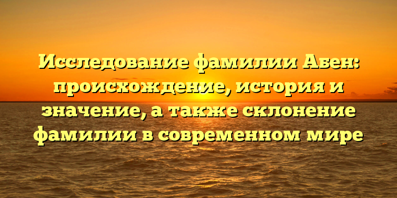 Исследование фамилии Абен: происхождение, история и значение, а также склонение фамилии в современном мире
