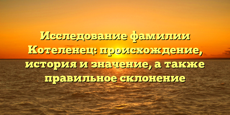 Исследование фамилии Котеленец: происхождение, история и значение, а также правильное склонение