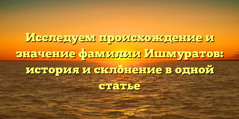Исследуем происхождение и значение фамилии Ишмуратов: история и склонение в одной статье