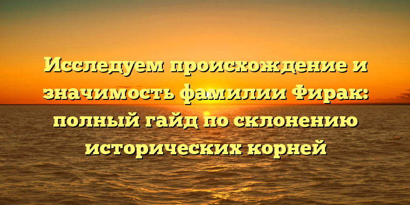Исследуем происхождение и значимость фамилии Фирак: полный гайд по склонению исторических корней