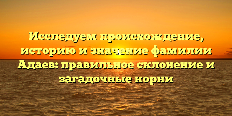 Исследуем происхождение, историю и значение фамилии Адаев: правильное склонение и загадочные корни