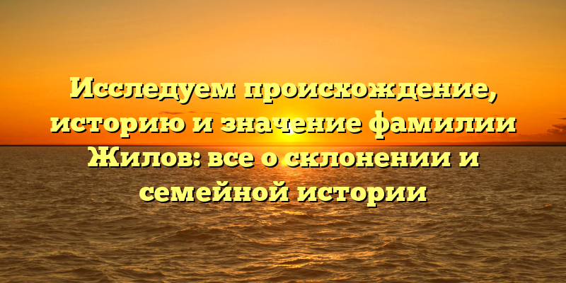 Исследуем происхождение, историю и значение фамилии Жилов: все о склонении и семейной истории