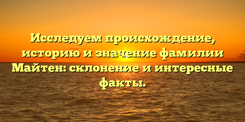 Исследуем происхождение, историю и значение фамилии Майтен: склонение и интересные факты.