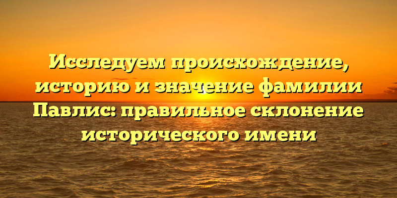 Исследуем происхождение, историю и значение фамилии Павлис: правильное склонение исторического имени