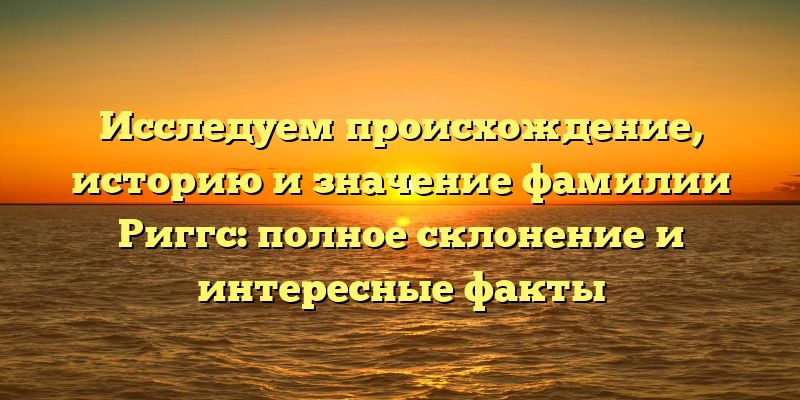 Исследуем происхождение, историю и значение фамилии Риггс: полное склонение и интересные факты