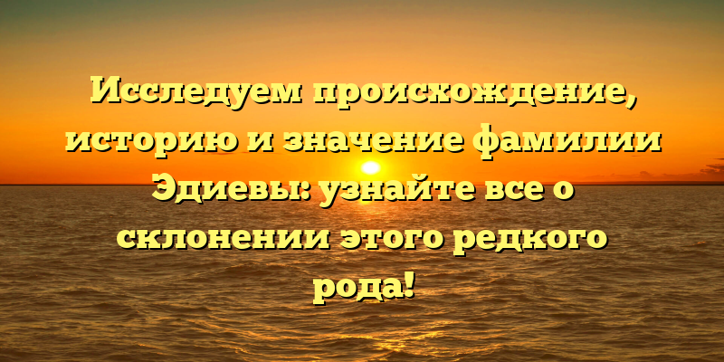 Исследуем происхождение, историю и значение фамилии Эдиевы: узнайте все о склонении этого редкого рода!