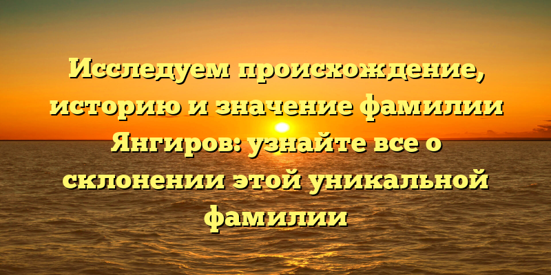 Исследуем происхождение, историю и значение фамилии Янгиров: узнайте все о склонении этой уникальной фамилии