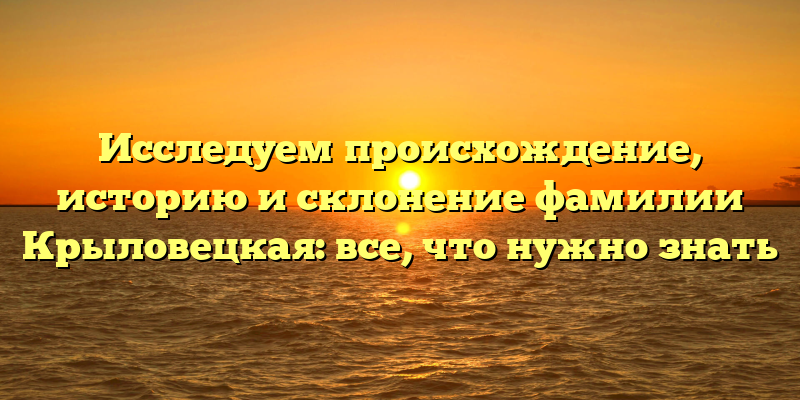Исследуем происхождение, историю и склонение фамилии Крыловецкая: все, что нужно знать