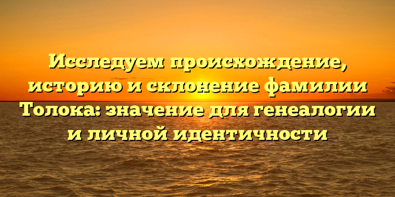 Исследуем происхождение, историю и склонение фамилии Толока: значение для генеалогии и личной идентичности