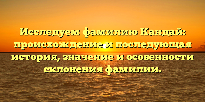 Исследуем фамилию Кандай: происхождение и последующая история, значение и особенности склонения фамилии.