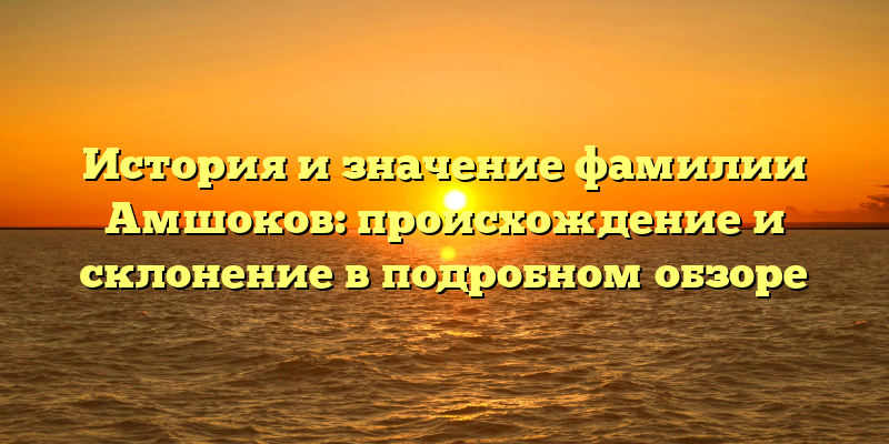 История и значение фамилии Амшоков: происхождение и склонение в подробном обзоре