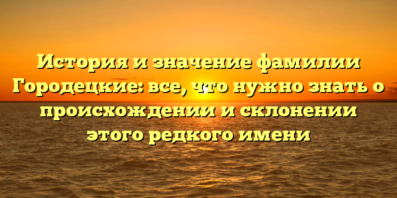 История и значение фамилии Городецкие: все, что нужно знать о происхождении и склонении этого редкого имени