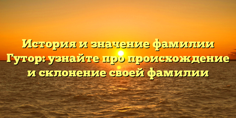 История и значение фамилии Гутор: узнайте про происхождение и склонение своей фамилии