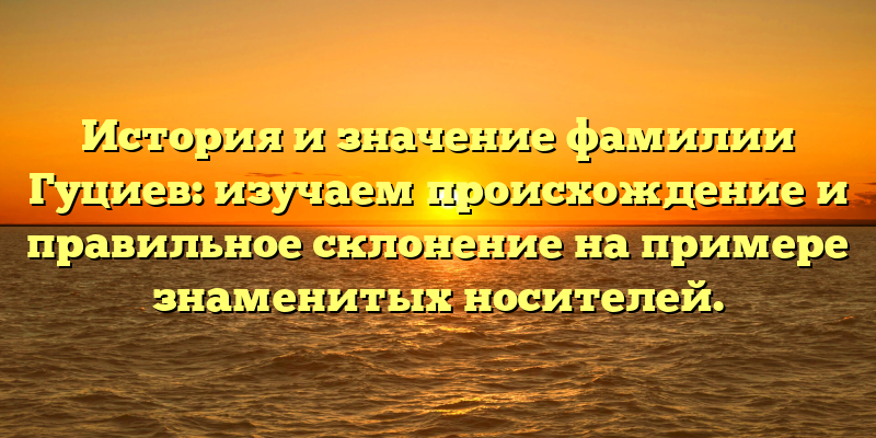 История и значение фамилии Гуциев: изучаем происхождение и правильное склонение на примере знаменитых носителей.