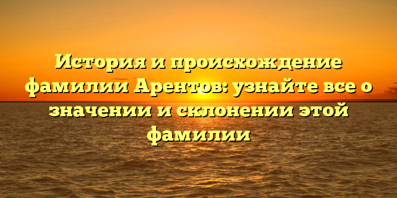 История и происхождение фамилии Арентов: узнайте все о значении и склонении этой фамилии