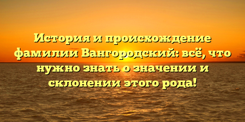 История и происхождение фамилии Вангородский: всё, что нужно знать о значении и склонении этого рода!