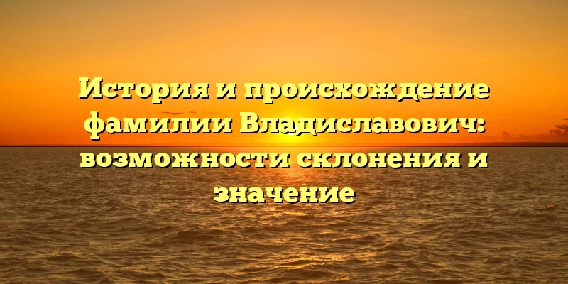 История и происхождение фамилии Владиславович: возможности склонения и значение