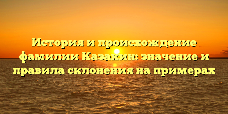 История и происхождение фамилии Казакин: значение и правила склонения на примерах