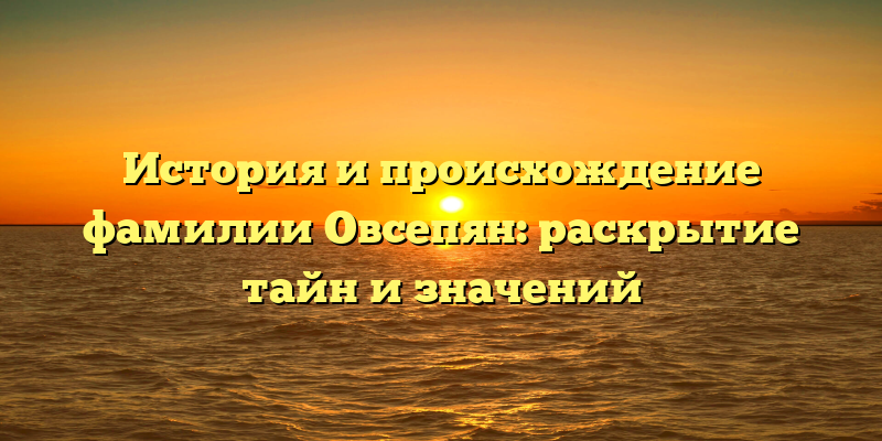 История и происхождение фамилии Овсепян: раскрытие тайн и значений