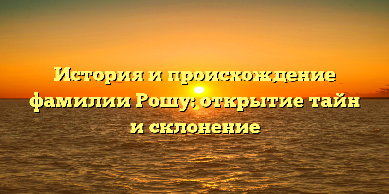 История и происхождение фамилии Рошу: открытие тайн и склонение