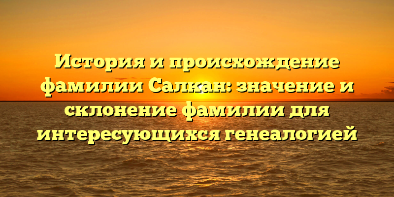 История и происхождение фамилии Салкан: значение и склонение фамилии для интересующихся генеалогией