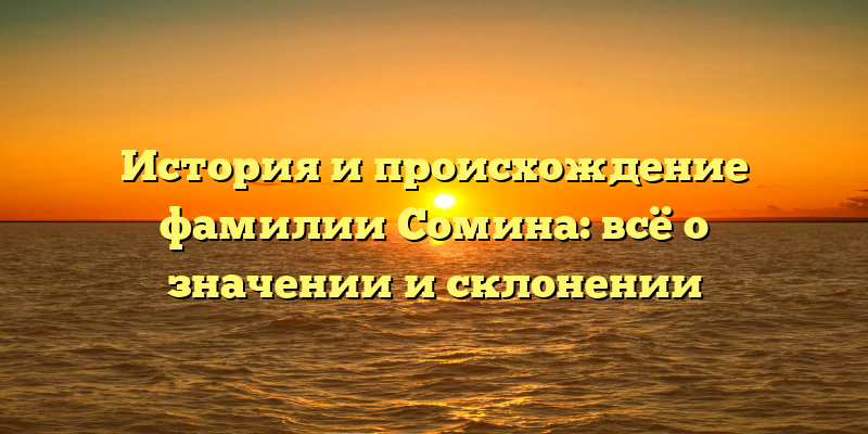 История и происхождение фамилии Сомина: всё о значении и склонении