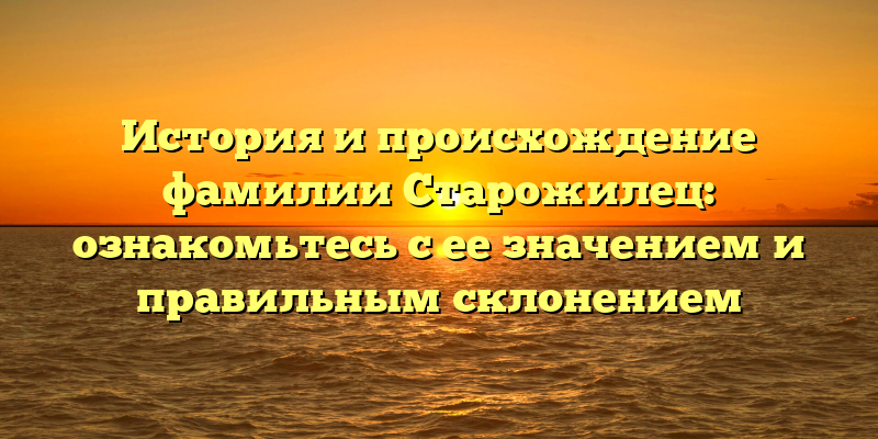 История и происхождение фамилии Старожилец: ознакомьтесь с ее значением и правильным склонением