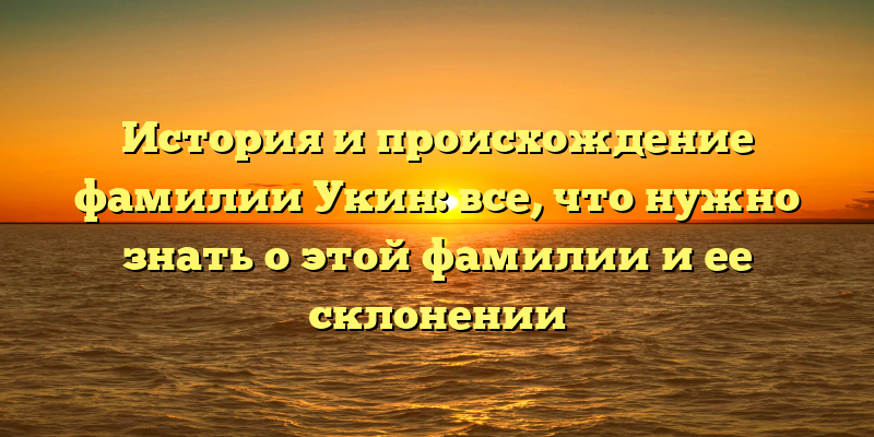 История и происхождение фамилии Укин: все, что нужно знать о этой фамилии и ее склонении