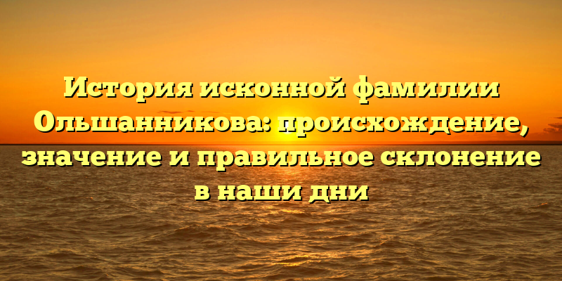 История исконной фамилии Ольшанникова: происхождение, значение и правильное склонение в наши дни