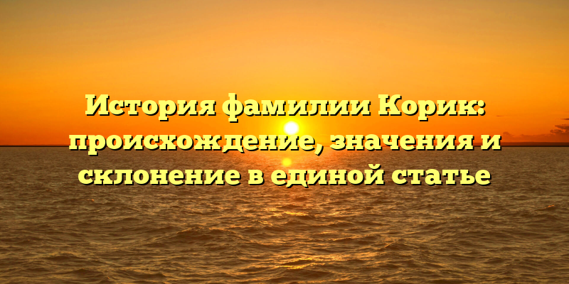 История фамилии Корик: происхождение, значения и склонение в единой статье