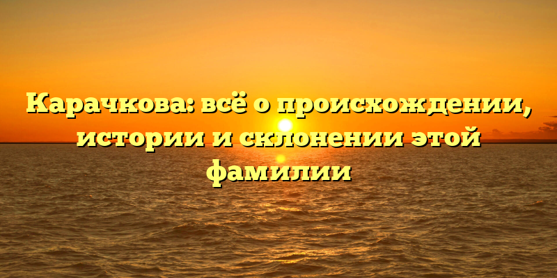 Карачкова: всё о происхождении, истории и склонении этой фамилии