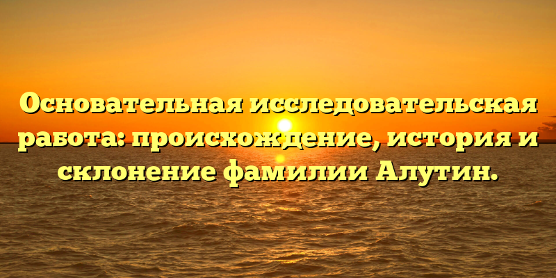Основательная исследовательская работа: происхождение, история и склонение фамилии Алутин.