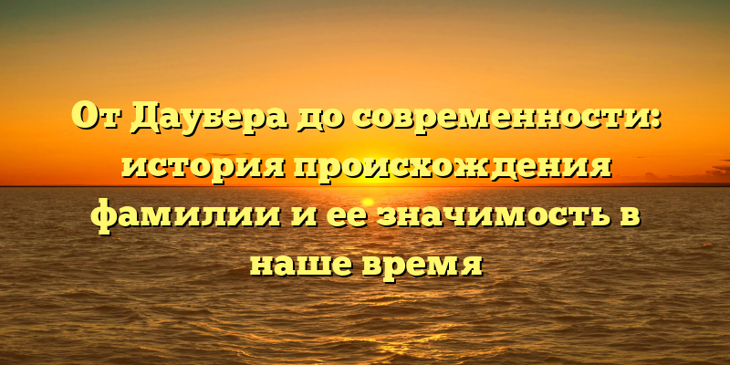 От Даубера до современности: история происхождения фамилии и ее значимость в наше время