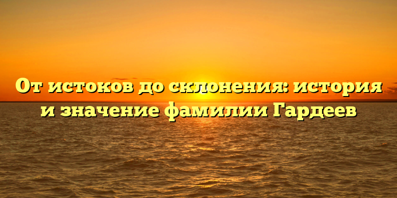 От истоков до склонения: история и значение фамилии Гардеев