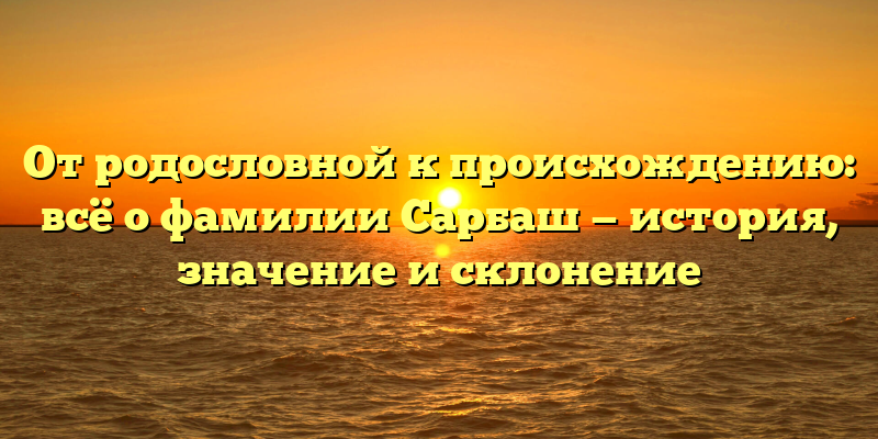От родословной к происхождению: всё о фамилии Сарбаш — история, значение и склонение