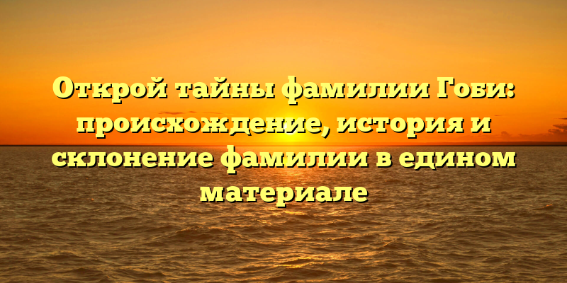 Открой тайны фамилии Гоби: происхождение, история и склонение фамилии в едином материале