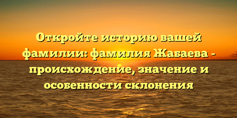 Откройте историю вашей фамилии: фамилия Жабаева - происхождение, значение и особенности склонения