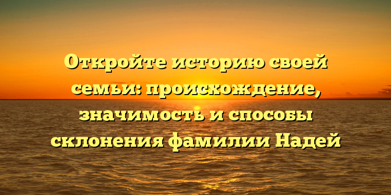 Откройте историю своей семьи: происхождение, значимость и способы склонения фамилии Надей