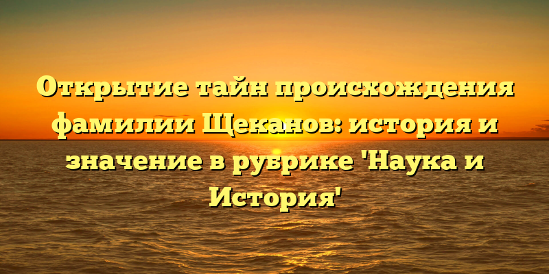 Открытие тайн происхождения фамилии Щеканов: история и значение в рубрике 'Наука и История'