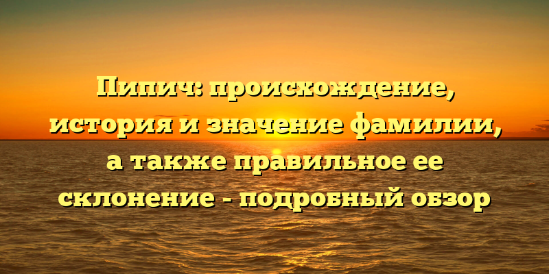 Пипич: происхождение, история и значение фамилии, а также правильное ее склонение - подробный обзор