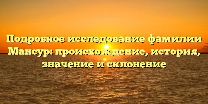 Подробное исследование фамилии Мансур: происхождение, история, значение и склонение